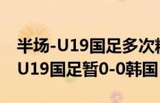 半场-U19国足多次精彩配合造险+攻势占优 U19国足暂0-0韩国