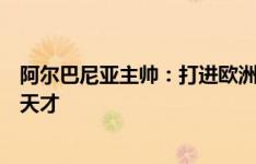 阿尔巴尼亚主帅：打进欧洲杯是一项壮举，阿斯拉尼是技术天才