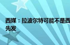 西媒：拉波尔特可能不是西班牙首发中卫，纳乔有望顶替他先发