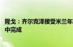 隆戈：齐尔克泽接受米兰年薪400万欧5年合同，交易可能周中完成