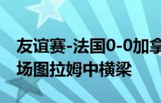 友谊赛-法国0-0加拿大 姆巴佩74分钟替补登场图拉姆中横梁