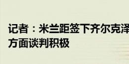 记者：米兰距签下齐尔克泽仅一步之遥，佣金方面谈判积极