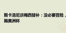 斯卡洛尼谈梅西替补：没必要冒险，将确保球员以最佳状态踢美洲杯