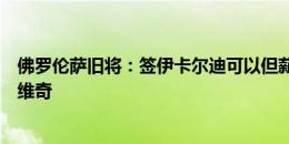 佛罗伦萨旧将：签伊卡尔迪可以但薪水太高，不该买阿瑙托维奇