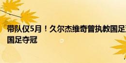 带队仅5月！久尔杰维奇曾执教国足亚运队进8强，今率U19国足夺冠