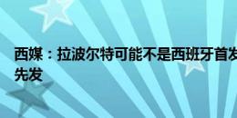 西媒：拉波尔特可能不是西班牙首发中卫，纳乔有望顶替他先发