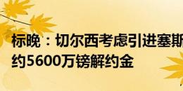 标晚：切尔西考虑引进塞斯科，可能触发球员约5600万镑解约金