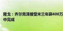 隆戈：齐尔克泽接受米兰年薪400万欧5年合同，交易可能周中完成