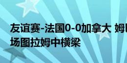 友谊赛-法国0-0加拿大 姆巴佩74分钟替补登场图拉姆中横梁