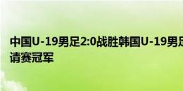 中国U-19男足2:0战胜韩国U-19男足，夺得渭南国际足球邀请赛冠军