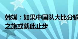 韩媒：如果中国队大比分输给韩国队，世界杯之旅或就此止步