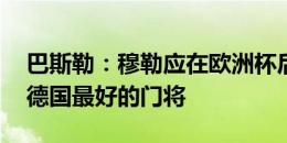 巴斯勒：穆勒应在欧洲杯后退役 诺伊尔仍是德国最好的门将