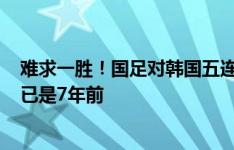 难求一胜！国足对韩国五连败：进0球丢10球，上次赢韩国已是7年前