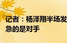 记者：杨泽翔半场发挥稳健，继续稳守反击着急的是对手