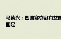 马德兴：四国赛夺冠有益国青队成长，但无需以此“挤兑”国足