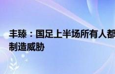 丰臻：国足上半场所有人都踢得不错，费南多能拿住球，能制造威胁