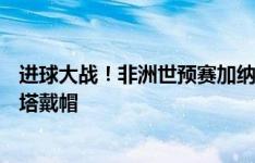 进球大战！非洲世预赛加纳4-3击败中非，乔丹-阿尤、马弗塔戴帽