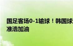 国足客场0-1输球！韩国球迷拉横幅：欢迎回家孙准浩！孙准浩加油