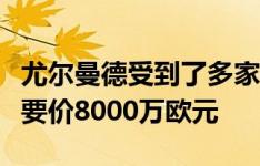 尤尔曼德受到了多家俱乐部的青睐，葡体坚持要价8000万欧元