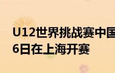 U12世界挑战赛中国区资格选拔赛开启，7月6日在上海开赛