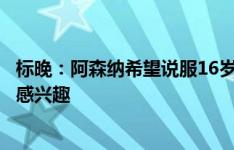 标晚：阿森纳希望说服16岁小将马丁留下，拜仁等多队对其感兴趣