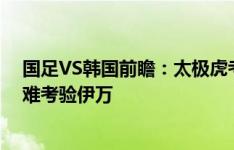 国足VS韩国前瞻：太极虎考虑18强分组拒绝放水，两大困难考验伊万