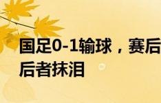 国足0-1输球，赛后孙兴慜拥抱安慰王大雷，后者抹泪