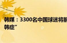 韩媒：3300名中国球迷将前往现场，以帮助中国队克服“恐韩症”