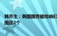 韩乔生：韩国国青输给咱们，今晚韩国队不会手软至少要进国足2个