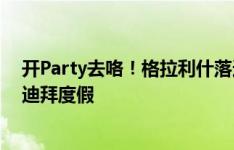 开Party去咯！格拉利什落选英格兰队，已和一帮朋友飞去迪拜度假