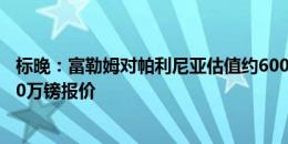 标晚：富勒姆对帕利尼亚估值约6000万镑，已拒绝拜仁3000万镑报价