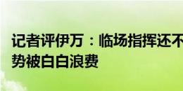 记者评伊万：临场指挥还不如卡马乔，大好局势被白白浪费