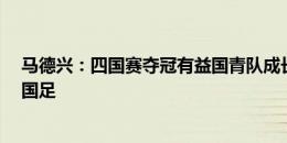 马德兴：四国赛夺冠有益国青队成长，但无需以此“挤兑”国足