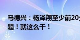 马德兴：杨泽翔至少前20分钟没毛病！没问题！就这么干！