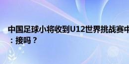 中国足球小将收到U12世界挑战赛中国区选拔赛邀请，董路：接吗？