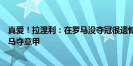 真爱！拉涅利：在罗马没夺冠很遗憾，愿用莱斯特奇迹换罗马夺意甲