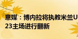 意媒：博内拉将执教米兰U23 米兰已开始对U23主场进行翻新