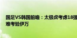 国足VS韩国前瞻：太极虎考虑18强分组拒绝放水，两大困难考验伊万