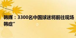 韩媒：3300名中国球迷将前往现场，以帮助中国队克服“恐韩症”