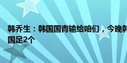 韩乔生：韩国国青输给咱们，今晚韩国队不会手软至少要进国足2个