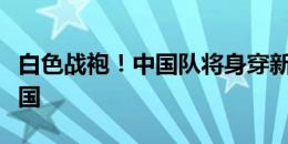 白色战袍！中国队将身穿新款白色球衣出战韩国