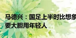 马德兴：国足上半时比想象的要好，关键时刻要大胆用年轻人