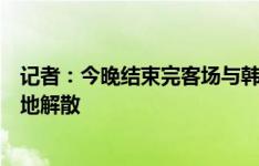 记者：今晚结束完客场与韩国的比赛后，本期国足在首尔就地解散