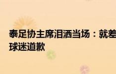 泰足协主席泪洒当场：就差一个进球我们没能做到，向所有球迷道歉