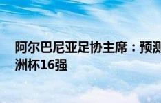 阿尔巴尼亚足协主席：预测首战1-0胜意大利，目标晋级欧洲杯16强