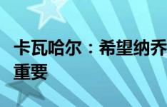 卡瓦哈尔：希望纳乔留在皇马，他对我们非常重要