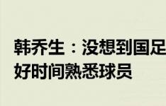 韩乔生：没想到国足这样晋级，希望伊万利用好时间熟悉球员