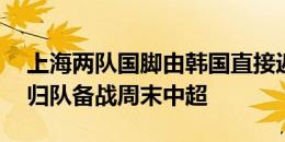 上海两队国脚由韩国直接返回上海 明日各自归队备战周末中超