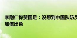 李刚仁称赞国足：没想到中国队防反到这种程度，他们踢得加倍出色