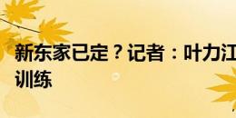 新东家已定？记者：叶力江今日已跟随河南队训练